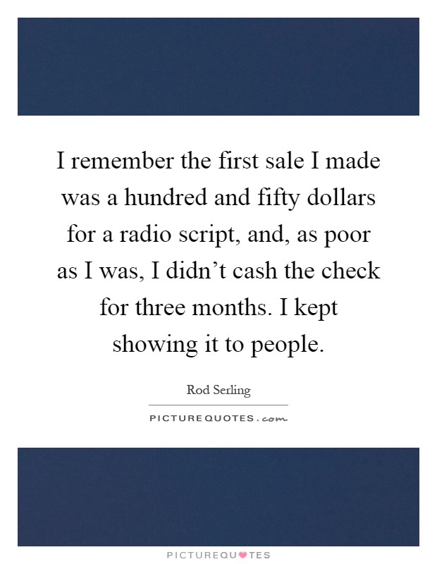 I remember the first sale I made was a hundred and fifty dollars for a radio script, and, as poor as I was, I didn't cash the check for three months. I kept showing it to people Picture Quote #1