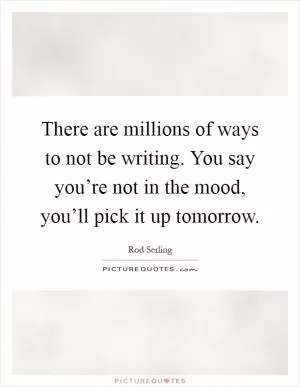 There are millions of ways to not be writing. You say you’re not in the mood, you’ll pick it up tomorrow Picture Quote #1