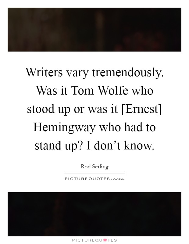 Writers vary tremendously. Was it Tom Wolfe who stood up or was it [Ernest] Hemingway who had to stand up? I don't know Picture Quote #1
