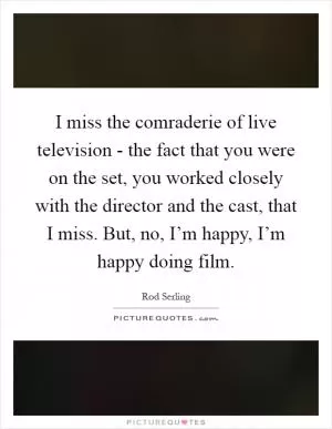I miss the comraderie of live television - the fact that you were on the set, you worked closely with the director and the cast, that I miss. But, no, I’m happy, I’m happy doing film Picture Quote #1