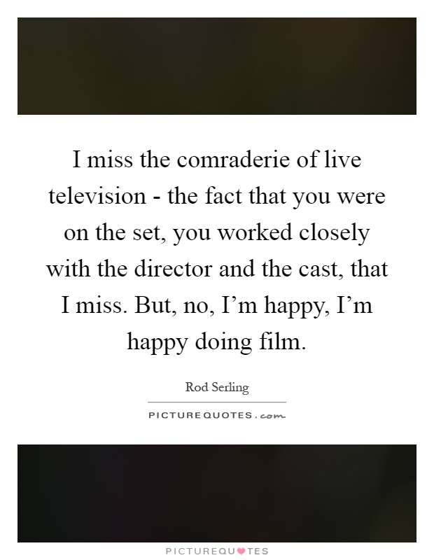 I miss the comraderie of live television - the fact that you were on the set, you worked closely with the director and the cast, that I miss. But, no, I'm happy, I'm happy doing film Picture Quote #1