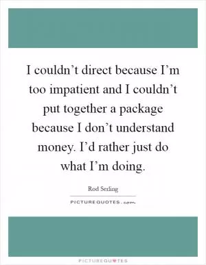 I couldn’t direct because I’m too impatient and I couldn’t put together a package because I don’t understand money. I’d rather just do what I’m doing Picture Quote #1