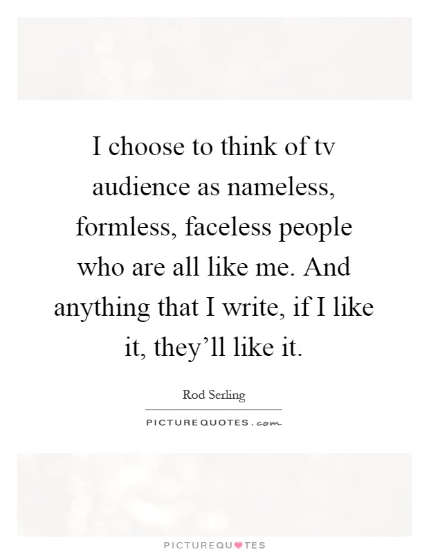 I choose to think of tv audience as nameless, formless, faceless people who are all like me. And anything that I write, if I like it, they'll like it Picture Quote #1