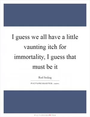I guess we all have a little vaunting itch for immortality, I guess that must be it Picture Quote #1