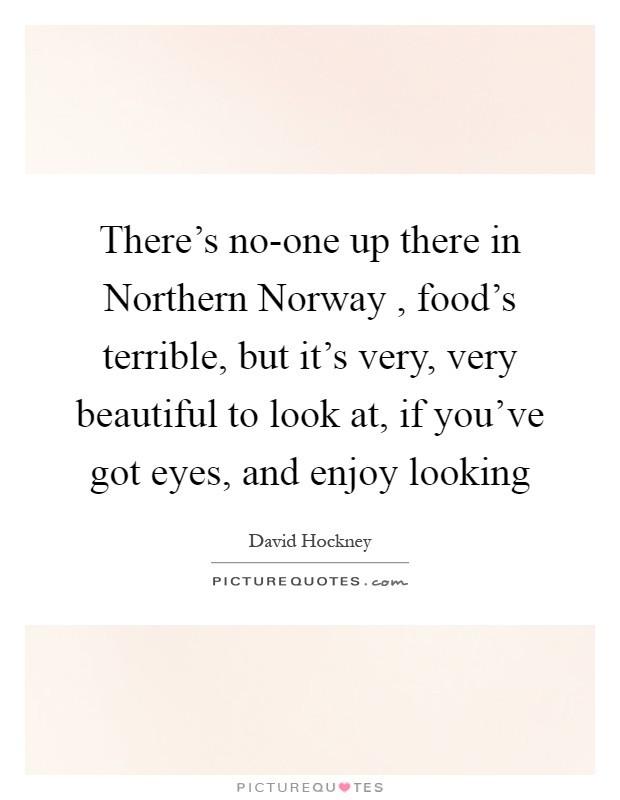 There's no-one up there in Northern Norway , food's terrible, but it's very, very beautiful to look at, if you've got eyes, and enjoy looking Picture Quote #1