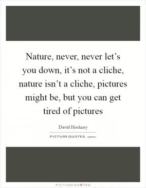 Nature, never, never let’s you down, it’s not a cliche, nature isn’t a cliche, pictures might be, but you can get tired of pictures Picture Quote #1
