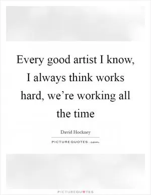Every good artist I know, I always think works hard, we’re working all the time Picture Quote #1