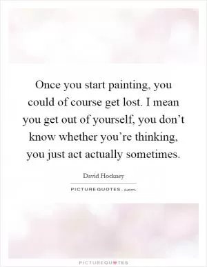 Once you start painting, you could of course get lost. I mean you get out of yourself, you don’t know whether you’re thinking, you just act actually sometimes Picture Quote #1