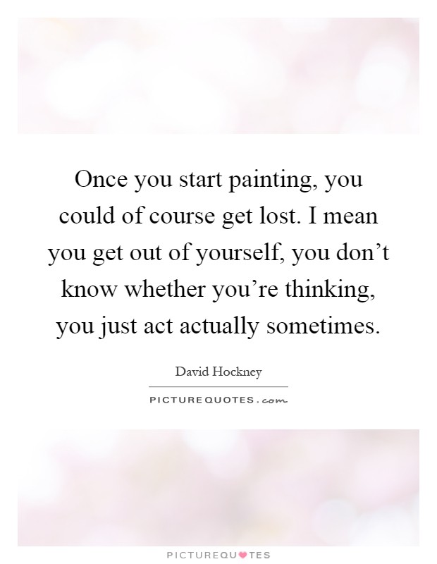 Once you start painting, you could of course get lost. I mean you get out of yourself, you don't know whether you're thinking, you just act actually sometimes Picture Quote #1