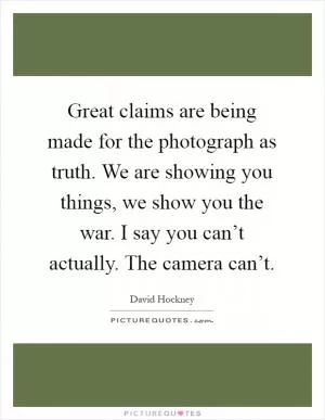 Great claims are being made for the photograph as truth. We are showing you things, we show you the war. I say you can’t actually. The camera can’t Picture Quote #1