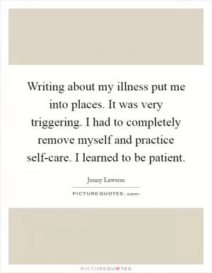Writing about my illness put me into places. It was very triggering. I had to completely remove myself and practice self-care. I learned to be patient Picture Quote #1