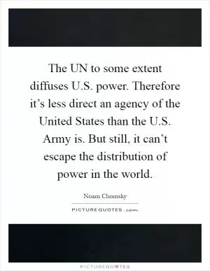 The UN to some extent diffuses U.S. power. Therefore it’s less direct an agency of the United States than the U.S. Army is. But still, it can’t escape the distribution of power in the world Picture Quote #1