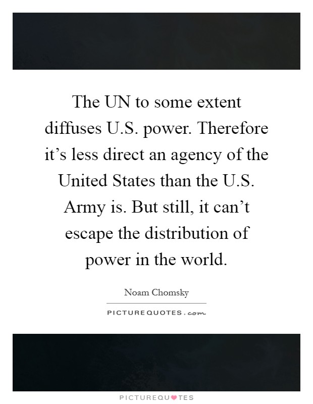 The UN to some extent diffuses U.S. power. Therefore it's less direct an agency of the United States than the U.S. Army is. But still, it can't escape the distribution of power in the world Picture Quote #1