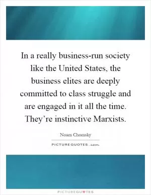 In a really business-run society like the United States, the business elites are deeply committed to class struggle and are engaged in it all the time. They’re instinctive Marxists Picture Quote #1
