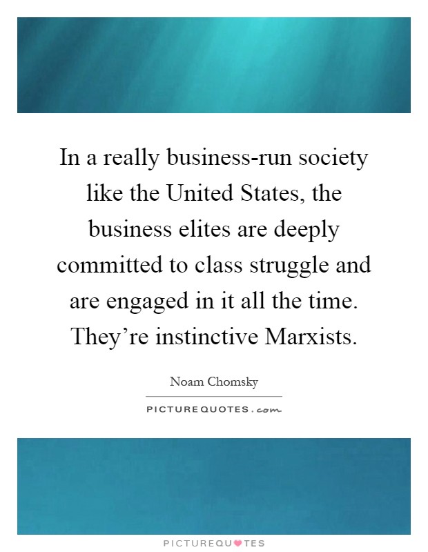 In a really business-run society like the United States, the business elites are deeply committed to class struggle and are engaged in it all the time. They're instinctive Marxists Picture Quote #1