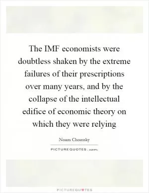 The IMF economists were doubtless shaken by the extreme failures of their prescriptions over many years, and by the collapse of the intellectual edifice of economic theory on which they were relying Picture Quote #1