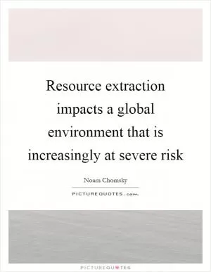 Resource extraction impacts a global environment that is increasingly at severe risk Picture Quote #1