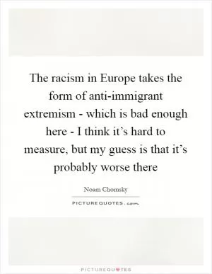 The racism in Europe takes the form of anti-immigrant extremism - which is bad enough here - I think it’s hard to measure, but my guess is that it’s probably worse there Picture Quote #1