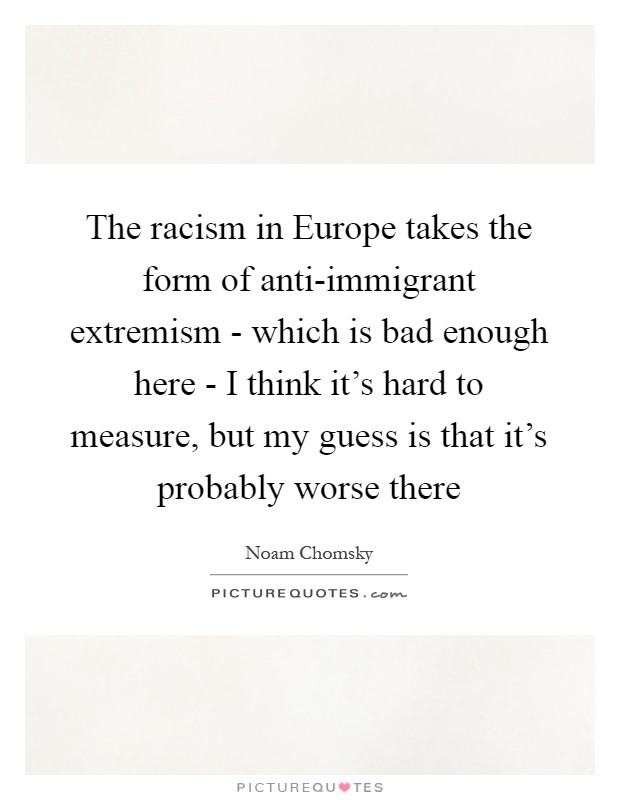 The racism in Europe takes the form of anti-immigrant extremism - which is bad enough here - I think it's hard to measure, but my guess is that it's probably worse there Picture Quote #1