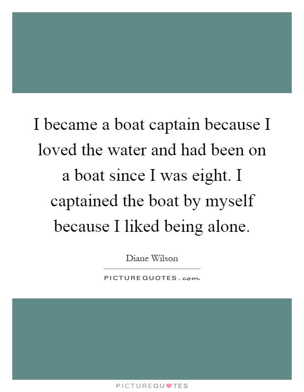 I became a boat captain because I loved the water and had been on a boat since I was eight. I captained the boat by myself because I liked being alone Picture Quote #1