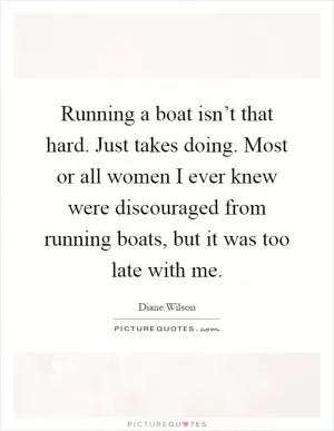Running a boat isn’t that hard. Just takes doing. Most or all women I ever knew were discouraged from running boats, but it was too late with me Picture Quote #1