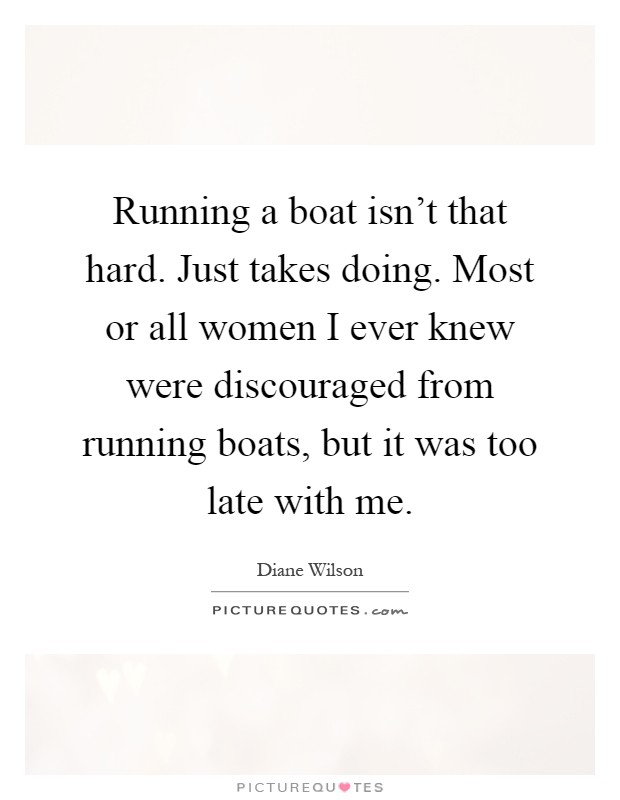 Running a boat isn't that hard. Just takes doing. Most or all women I ever knew were discouraged from running boats, but it was too late with me Picture Quote #1