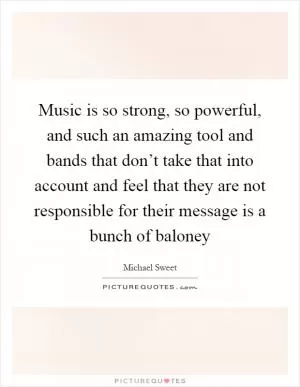 Music is so strong, so powerful, and such an amazing tool and bands that don’t take that into account and feel that they are not responsible for their message is a bunch of baloney Picture Quote #1
