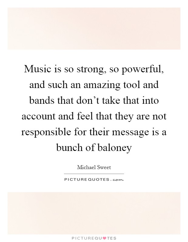 Music is so strong, so powerful, and such an amazing tool and bands that don't take that into account and feel that they are not responsible for their message is a bunch of baloney Picture Quote #1