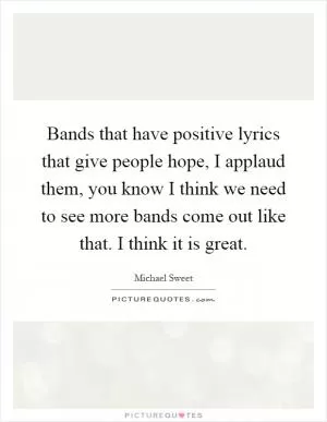 Bands that have positive lyrics that give people hope, I applaud them, you know I think we need to see more bands come out like that. I think it is great Picture Quote #1
