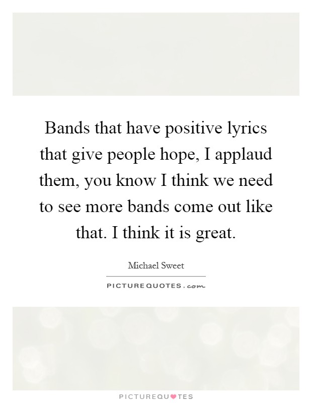 Bands that have positive lyrics that give people hope, I applaud them, you know I think we need to see more bands come out like that. I think it is great Picture Quote #1