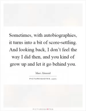 Sometimes, with autobiographies, it turns into a bit of score-settling. And looking back, I don’t feel the way I did then, and you kind of grow up and let it go behind you Picture Quote #1