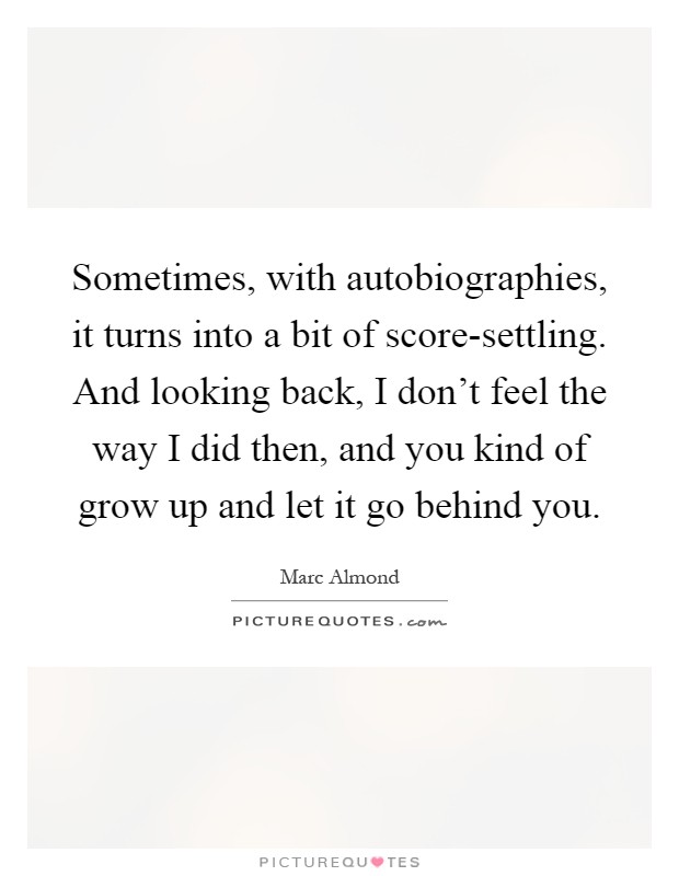 Sometimes, with autobiographies, it turns into a bit of score-settling. And looking back, I don't feel the way I did then, and you kind of grow up and let it go behind you Picture Quote #1