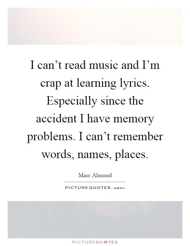 I can't read music and I'm crap at learning lyrics. Especially since the accident I have memory problems. I can't remember words, names, places Picture Quote #1