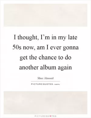I thought, I’m in my late 50s now, am I ever gonna get the chance to do another album again Picture Quote #1