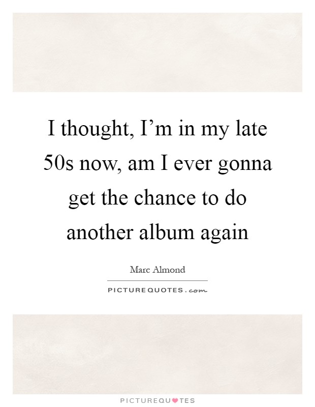 I thought, I'm in my late 50s now, am I ever gonna get the chance to do another album again Picture Quote #1