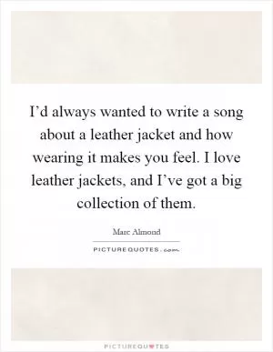 I’d always wanted to write a song about a leather jacket and how wearing it makes you feel. I love leather jackets, and I’ve got a big collection of them Picture Quote #1