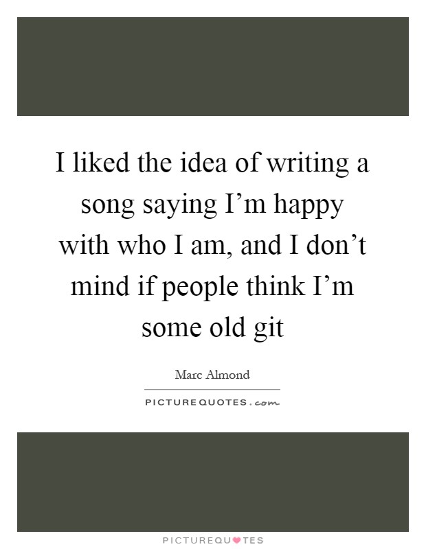 I liked the idea of writing a song saying I'm happy with who I am, and I don't mind if people think I'm some old git Picture Quote #1