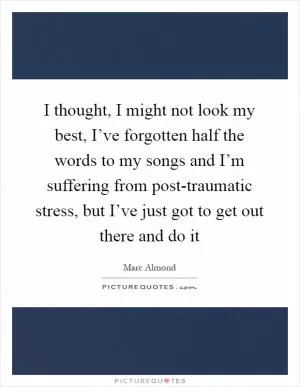 I thought, I might not look my best, I’ve forgotten half the words to my songs and I’m suffering from post-traumatic stress, but I’ve just got to get out there and do it Picture Quote #1