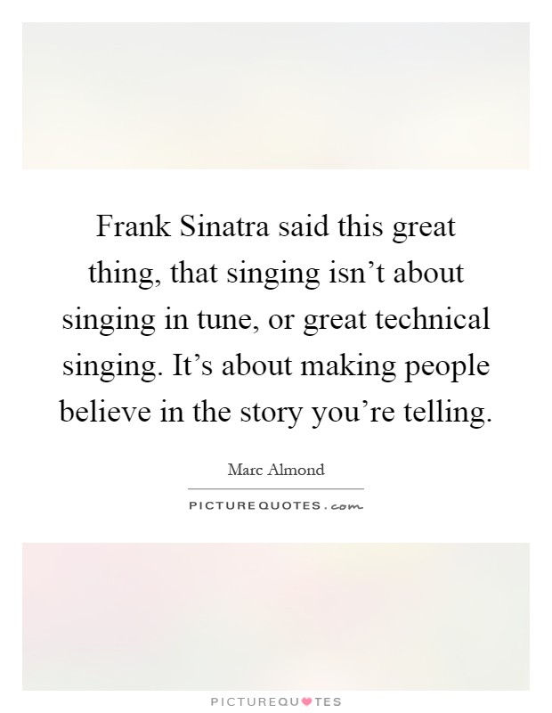 Frank Sinatra said this great thing, that singing isn't about singing in tune, or great technical singing. It's about making people believe in the story you're telling Picture Quote #1