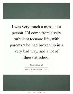 I was very much a mess, as a person. I’d come from a very turbulent teenage life, with parents who had broken up in a very bad way, and a lot of illness at school Picture Quote #1