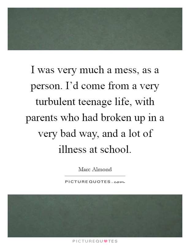 I was very much a mess, as a person. I'd come from a very turbulent teenage life, with parents who had broken up in a very bad way, and a lot of illness at school Picture Quote #1