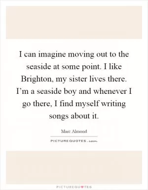 I can imagine moving out to the seaside at some point. I like Brighton, my sister lives there. I’m a seaside boy and whenever I go there, I find myself writing songs about it Picture Quote #1