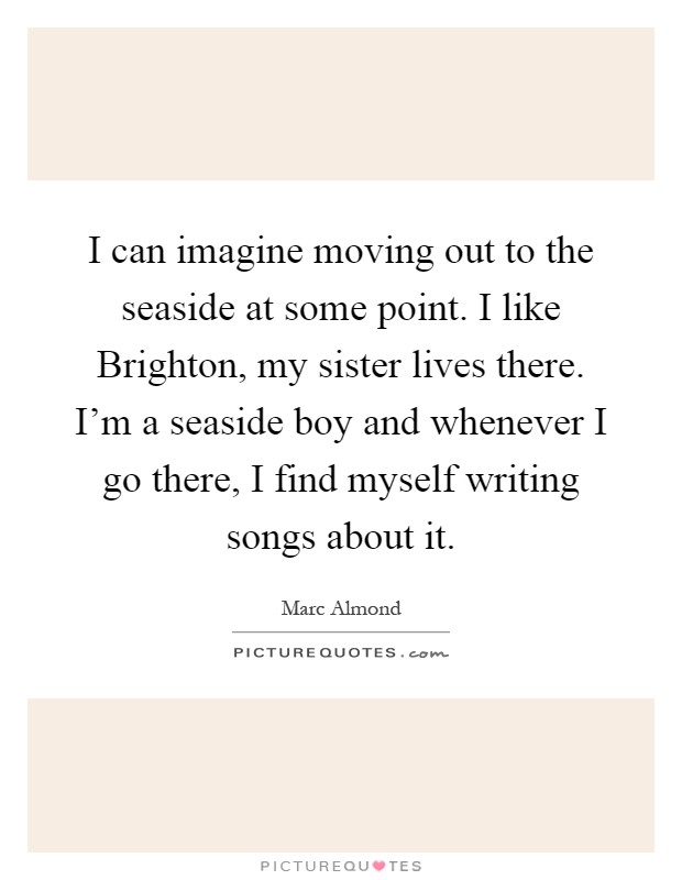 I can imagine moving out to the seaside at some point. I like Brighton, my sister lives there. I'm a seaside boy and whenever I go there, I find myself writing songs about it Picture Quote #1