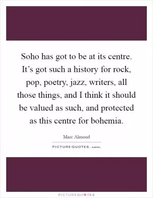 Soho has got to be at its centre. It’s got such a history for rock, pop, poetry, jazz, writers, all those things, and I think it should be valued as such, and protected as this centre for bohemia Picture Quote #1