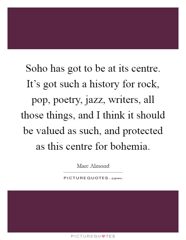 Soho has got to be at its centre. It's got such a history for rock, pop, poetry, jazz, writers, all those things, and I think it should be valued as such, and protected as this centre for bohemia Picture Quote #1