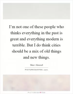 I’m not one of these people who thinks everything in the past is great and everything modern is terrible. But I do think cities should be a mix of old things and new things Picture Quote #1