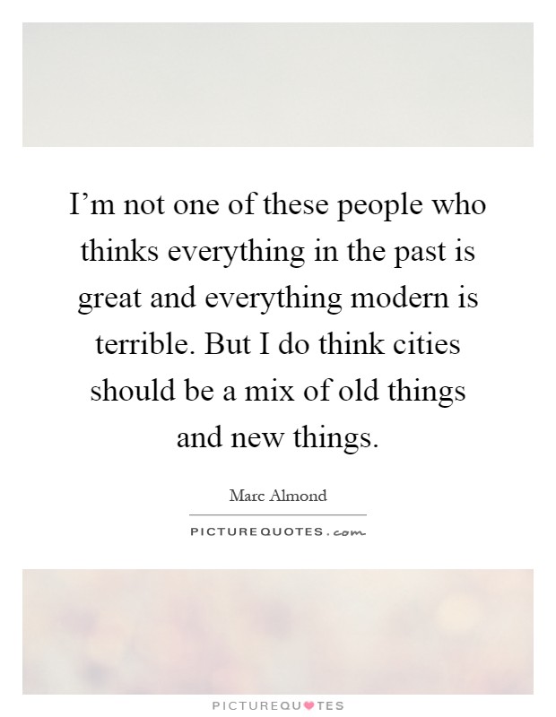 I'm not one of these people who thinks everything in the past is great and everything modern is terrible. But I do think cities should be a mix of old things and new things Picture Quote #1