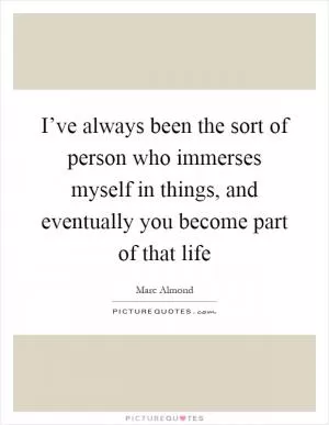 I’ve always been the sort of person who immerses myself in things, and eventually you become part of that life Picture Quote #1