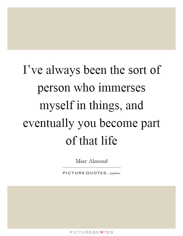 I've always been the sort of person who immerses myself in things, and eventually you become part of that life Picture Quote #1