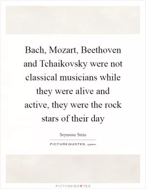 Bach, Mozart, Beethoven and Tchaikovsky were not classical musicians while they were alive and active, they were the rock stars of their day Picture Quote #1